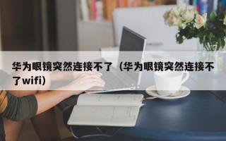 华为眼镜突然连接不了（华为眼镜突然连接不了wifi）