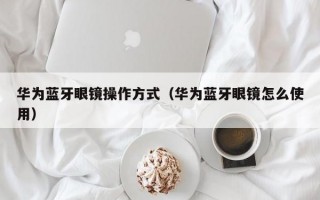 华为蓝牙眼镜操作方式（华为蓝牙眼镜怎么使用）