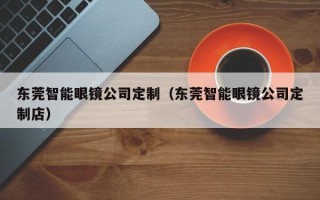 东莞智能眼镜公司定制（东莞智能眼镜公司定制店）