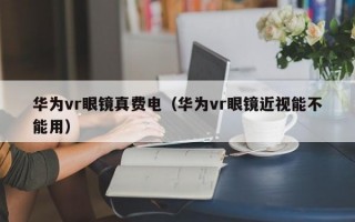 华为vr眼镜真费电（华为vr眼镜近视能不能用）