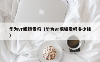 华为vr眼镜贵吗（华为vr眼镜贵吗多少钱）