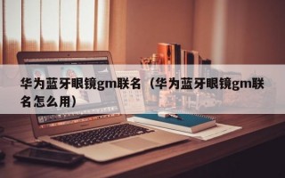 华为蓝牙眼镜gm联名（华为蓝牙眼镜gm联名怎么用）