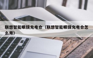 联想智能眼镜充电仓（联想智能眼镜充电仓怎么用）