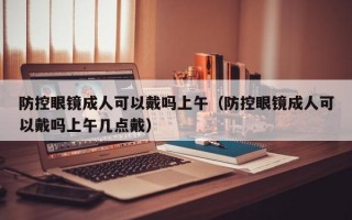 防控眼镜成人可以戴吗上午（防控眼镜成人可以戴吗上午几点戴）