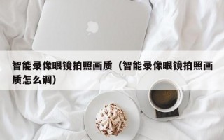 智能录像眼镜拍照画质（智能录像眼镜拍照画质怎么调）