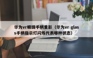 华为vr眼镜手柄重影（华为vr glass手柄指示灯闪烁代表哪种状态）