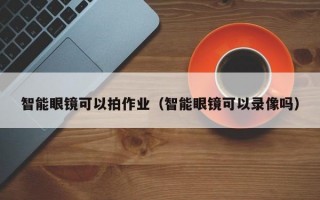 智能眼镜可以拍作业（智能眼镜可以录像吗）